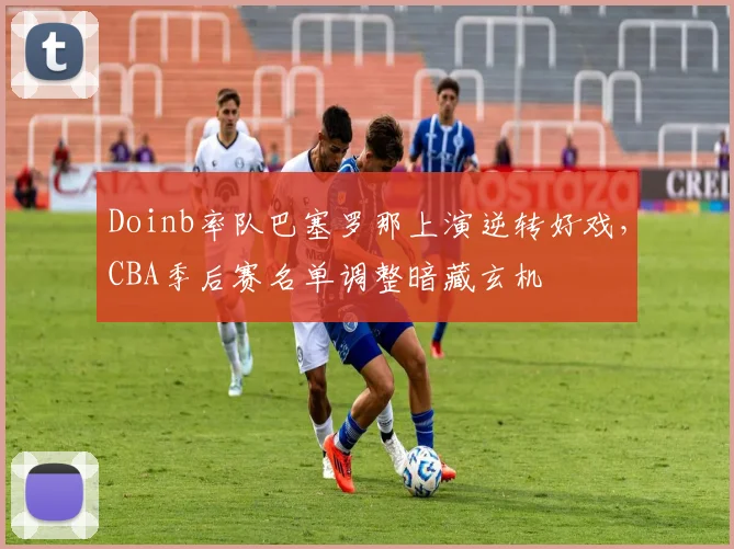 Doinb率队巴塞罗那上演逆转好戏,CBA季后赛名单调整暗藏玄机