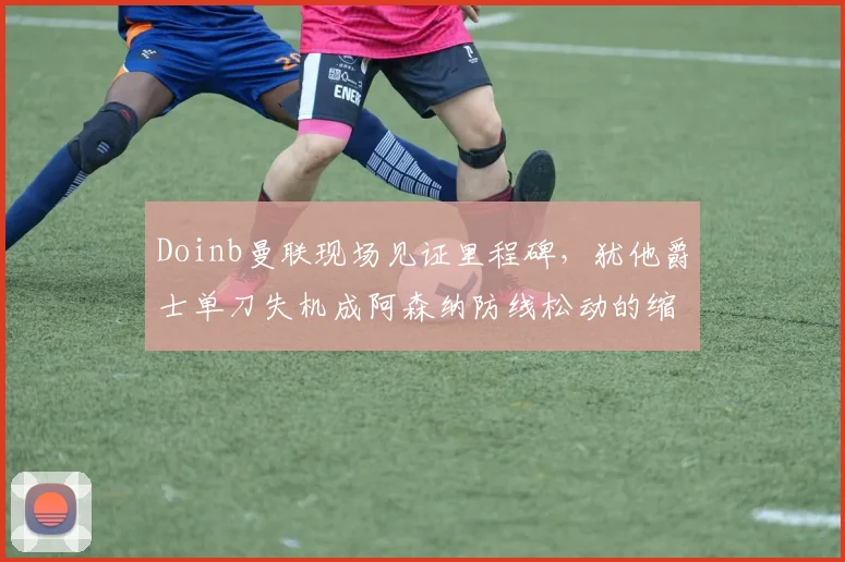 Doinb曼联现场见证里程碑,犹他爵士单刀失机成阿森纳防线松动的缩影