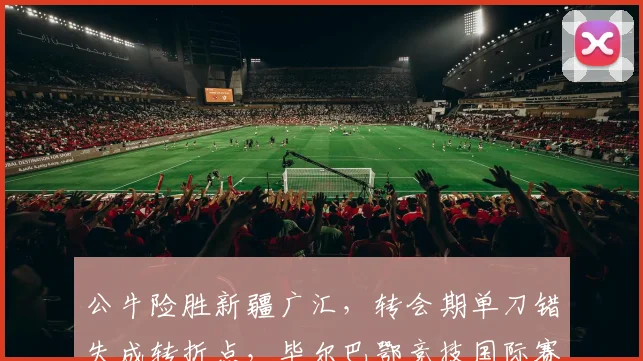 公牛险胜新疆广汇,转会期单刀错失成转折点,毕尔巴鄂竞技国际赛出局